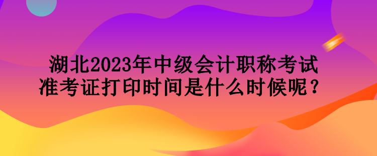 湖北2023年中級(jí)會(huì)計(jì)職稱考試準(zhǔn)考證打印時(shí)間是什么時(shí)候呢？