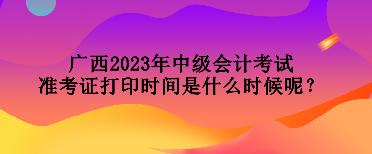 廣西2023年中級會計考試準(zhǔn)考證打印時間是什么時候呢？