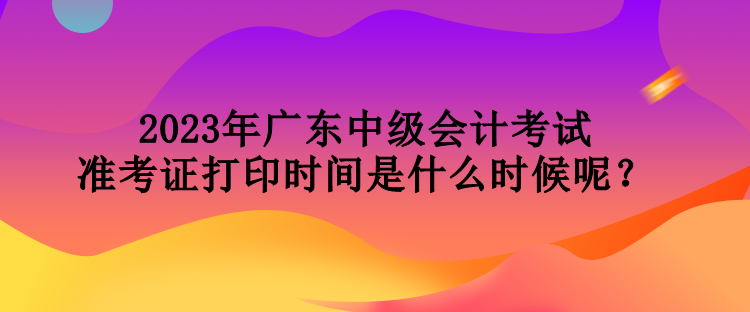 2023年廣東中級會(huì)計(jì)考試準(zhǔn)考證打印時(shí)間是什么時(shí)候呢？