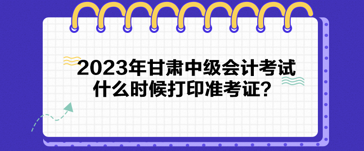 2023年甘肅中級會計考試什么時候打印準考證？