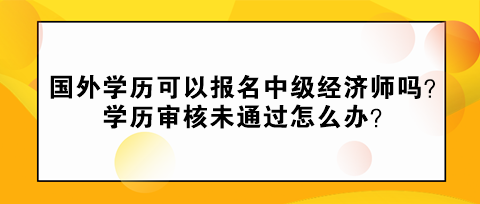 國(guó)外學(xué)歷可以報(bào)名中級(jí)經(jīng)濟(jì)師嗎？學(xué)歷審核未通過怎么辦？