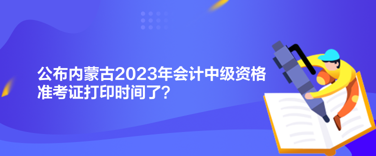 公布內蒙古2023年會計中級資格準考證打印時間了？