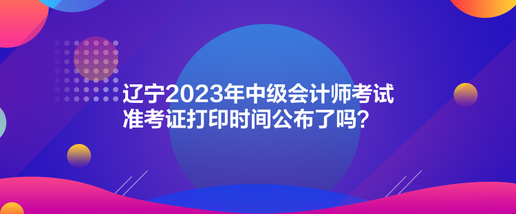 遼寧2023年中級會計師考試準考證打印時間公布了嗎？