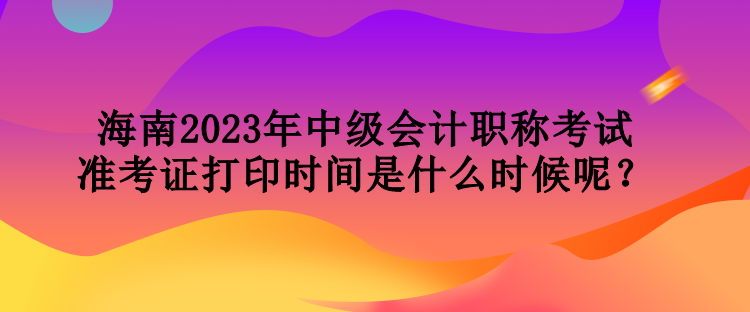 海南2023年中級會計(jì)職稱考試準(zhǔn)考證打印時間是什么時候呢？