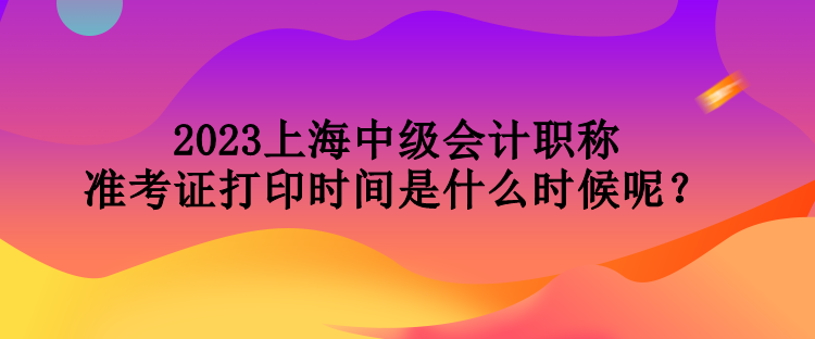 2023上海中級(jí)會(huì)計(jì)職稱(chēng)準(zhǔn)考證打印時(shí)間是什么時(shí)候呢？