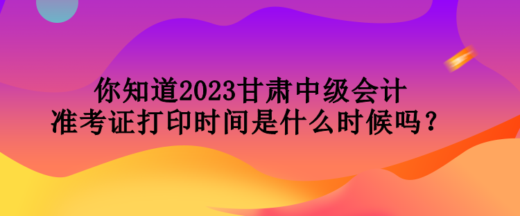 你知道2023甘肅中級(jí)會(huì)計(jì)準(zhǔn)考證打印時(shí)間是什么時(shí)候嗎？