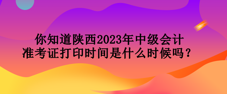 你知道陜西2023年中級會計準(zhǔn)考證打印時間是什么時候嗎？