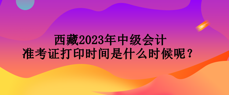 西藏2023年中級(jí)會(huì)計(jì)準(zhǔn)考證打印時(shí)間是什么時(shí)候呢？