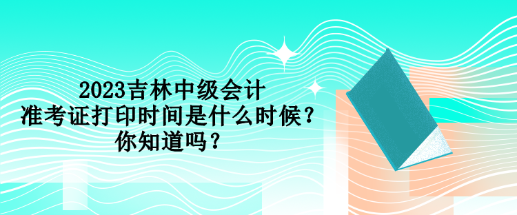 2023吉林中級會計準考證打印時間是什么時候？你知道嗎？