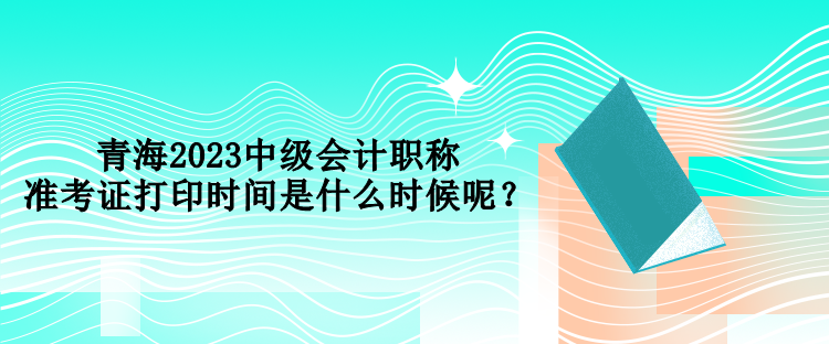 青海2023中級會計職稱準考證打印時間是什么時候呢？