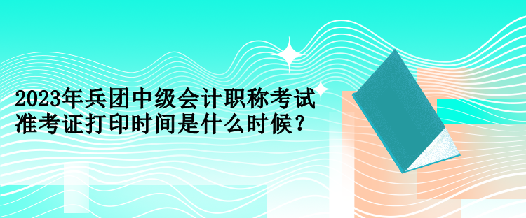 2023年兵團(tuán)中級會計職稱考試準(zhǔn)考證打印時間是什么時候？