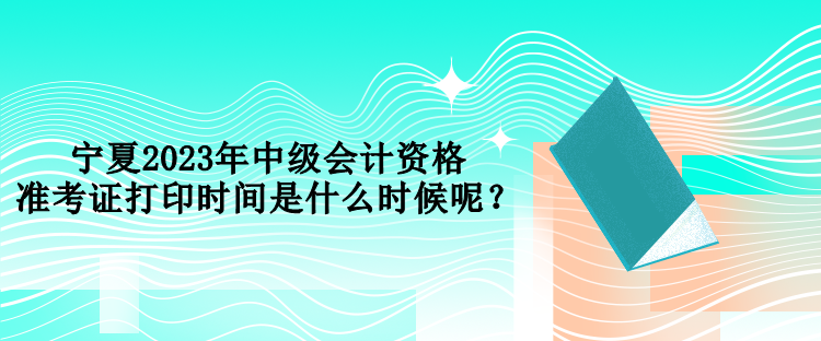 寧夏2023年中級(jí)會(huì)計(jì)資格準(zhǔn)考證打印時(shí)間是什么時(shí)候呢？