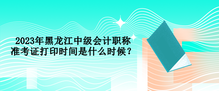 2023年黑龍江中級(jí)會(huì)計(jì)職稱準(zhǔn)考證打印時(shí)間是什么時(shí)候？