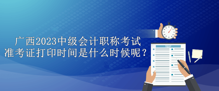 廣西2023中級會計職稱考試準考證打印時間是什么時候呢？