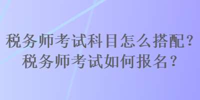 稅務(wù)師考試科目怎么搭配？稅務(wù)師考試如何報名？