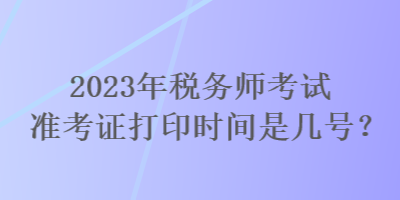 2023年稅務(wù)師考試準(zhǔn)考證打印時(shí)間是幾號(hào)？