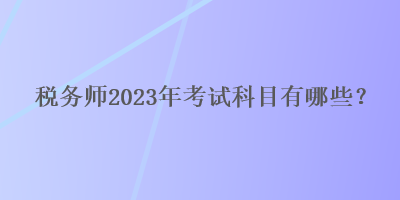 稅務(wù)師2023年考試科目有哪些？