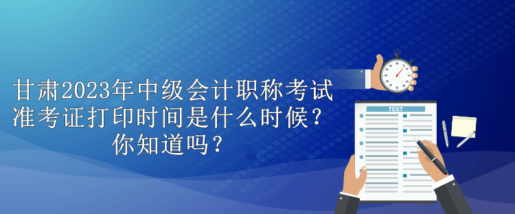 甘肅2023年中級會計職稱考試準考證打印時間是什么時候？你知道嗎？