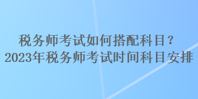 稅務(wù)師考試如何搭配科目？2023年稅務(wù)師考試時間科目安排