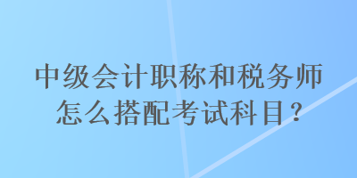 中級會計職稱和稅務(wù)師怎么搭配考試科目？