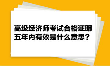 高級經(jīng)濟(jì)師考試合格證明五年內(nèi)有效是什么意思？