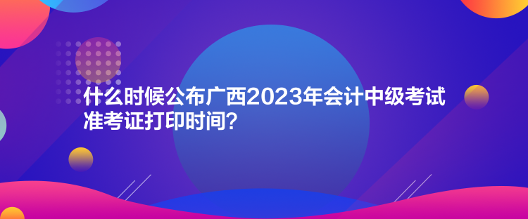 什么時候公布廣西2023年會計中級考試準考證打印時間？