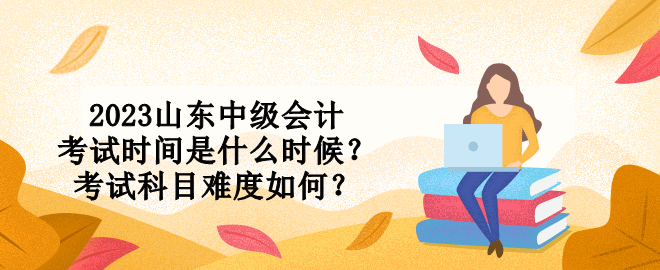 2023山東中級會計考試時間是什么時候？考試科目難度如何？