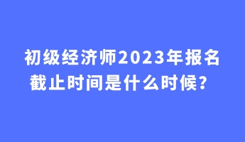 初級經(jīng)濟師2023年報名截止時間是什么時候？