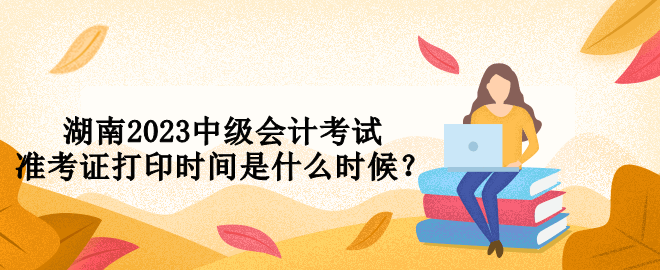 湖南2023中級會計考試準(zhǔn)考證打印時間是什么時候？