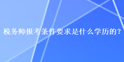 稅務(wù)師報考條件要求是什么學(xué)歷的？