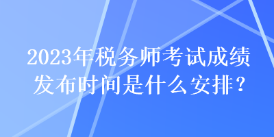 2023年稅務(wù)師考試成績發(fā)布時間是什么安排？