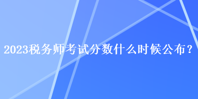 2023稅務(wù)師考試分?jǐn)?shù)什么時(shí)候公布？