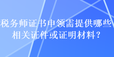 稅務(wù)師證書申領(lǐng)需提供哪些相關(guān)證件或證明材料？