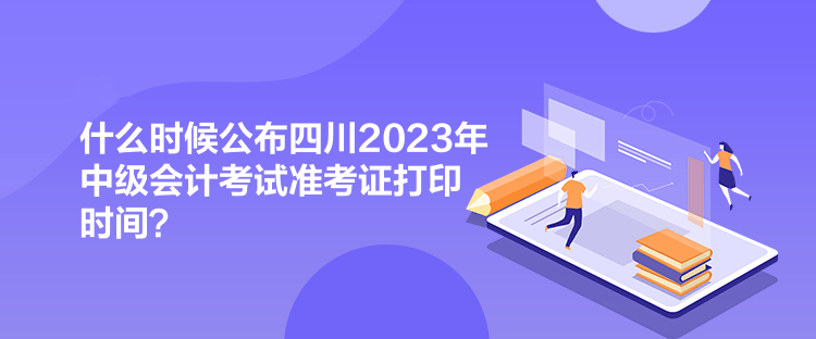 什么時候公布四川2023年中級會計考試準考證打印時間？