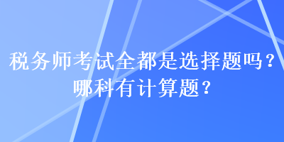 稅務(wù)師考試全都是選擇題嗎？哪科有計(jì)算題？