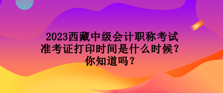 2023西藏中級會計職稱考試準(zhǔn)考證打印時間是什么時候？你知道嗎？