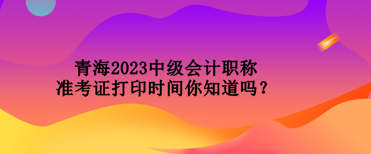 青海2023中級會計職稱準(zhǔn)考證打印時間你知道嗎？