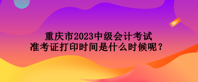 重慶市2023中級會計考試準(zhǔn)考證打印時間是什么時候呢？