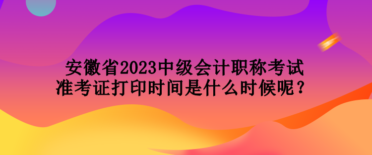 安徽省2023中級會計職稱考試準(zhǔn)考證打印時間是什么時候呢？