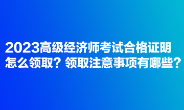 2023高級經(jīng)濟師考試合格證明怎么領(lǐng)??？領(lǐng)取注意事項有哪些？