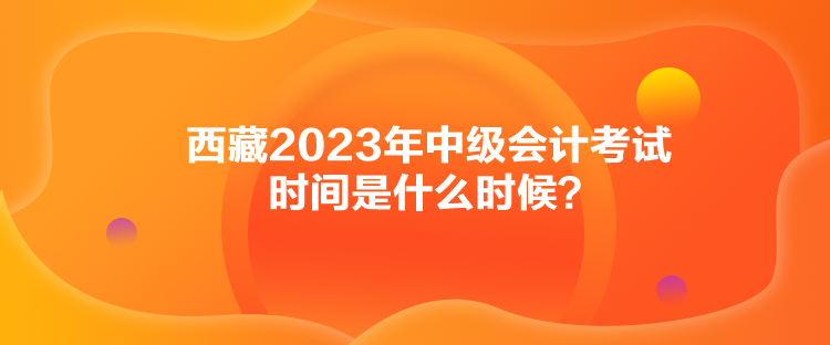 西藏2023年中級(jí)會(huì)計(jì)考試時(shí)間是什么時(shí)候？