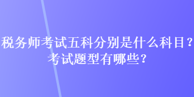 稅務(wù)師考試五科分別是什么科目？考試題型有哪些？