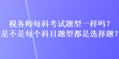 稅務(wù)師每科考試題型一樣嗎？是不是每個(gè)科目題型都是選擇題？