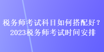 稅務(wù)師考試科目如何搭配好？2023稅務(wù)師考試時間安排