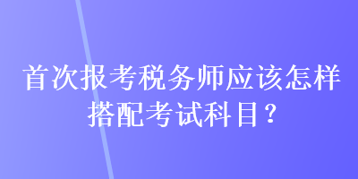 首次報(bào)考稅務(wù)師應(yīng)該怎樣搭配考試科目？