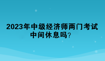 2023年中級(jí)經(jīng)濟(jì)師兩門考試中間休息嗎？