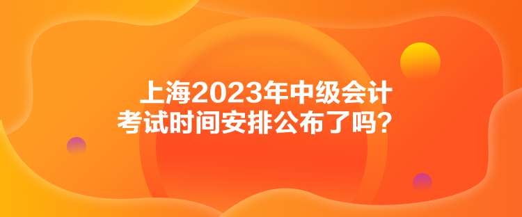 上海2023年中級會計考試時間安排公布了嗎？