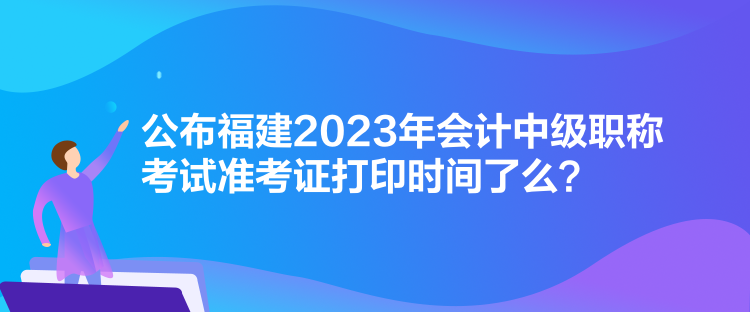 公布福建2023年會(huì)計(jì)中級(jí)職稱考試準(zhǔn)考證打印時(shí)間了么？