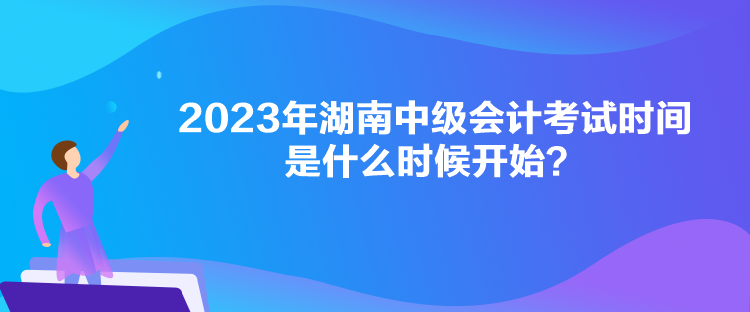 2023年湖南中級會計考試時間是什么時候開始？