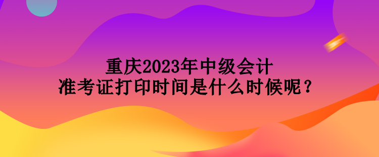 重慶2023年中級會計準(zhǔn)考證打印時間是什么時候呢？